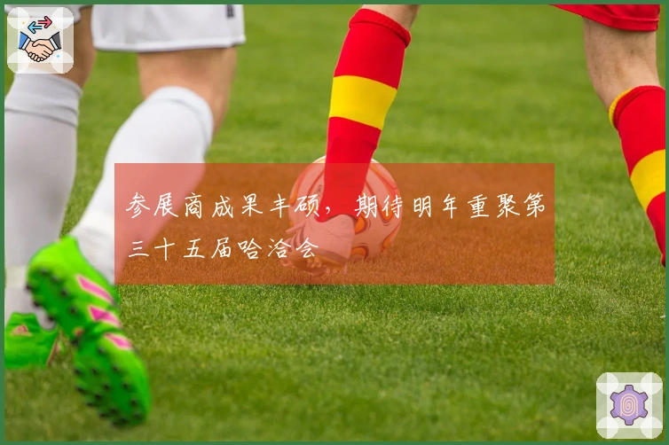 参展商成果丰硕，期待明年重聚第三十五届哈洽会